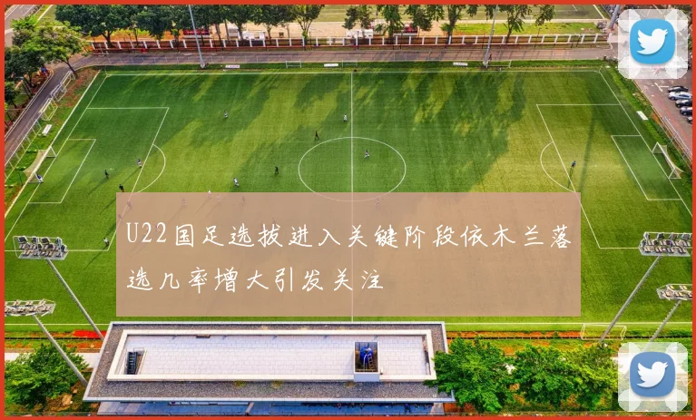 U22国足选拔进入关键阶段依木兰落选几率增大引发关注