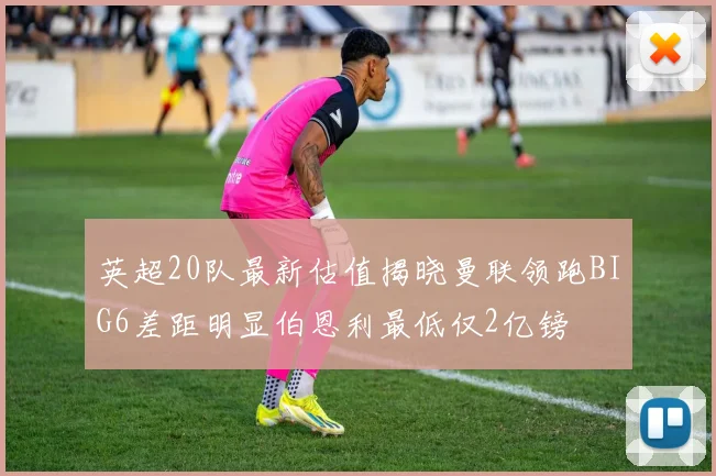 英超20队最新估值揭晓曼联领跑BIG6差距明显伯恩利最低仅2亿镑