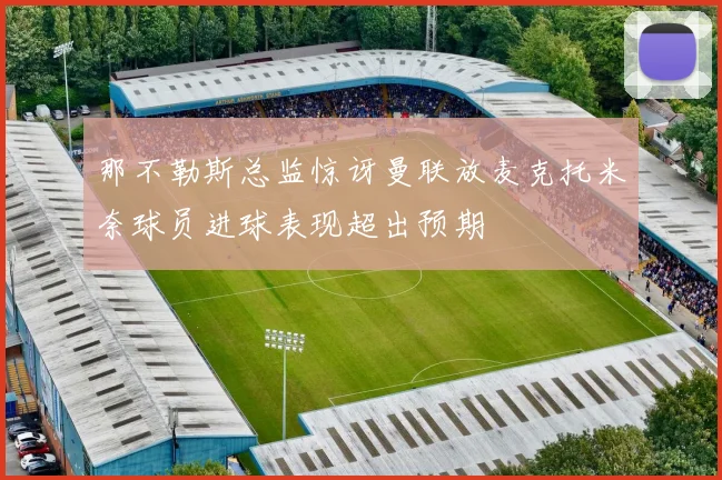 那不勒斯总监惊讶曼联放麦克托米奈球员进球表现超出预期