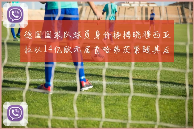 德国国家队球员身价榜揭晓穆西亚拉以14亿欧元居首哈弗茨紧随其后