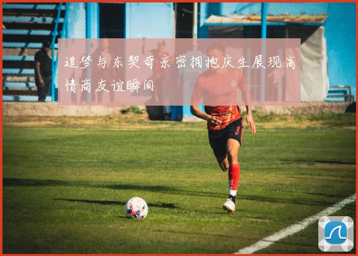 追梦与东契奇亲密拥抱庆生展现高情商友谊瞬间