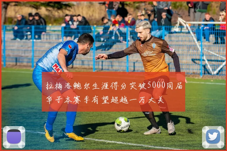拉梅洛鲍尔生涯得分突破5000同届华子本赛季有望超越一万大关