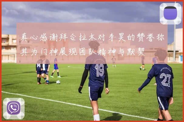 真心感谢拜合拉木对李昊的赞誉称其为门神展现团队精神与默契