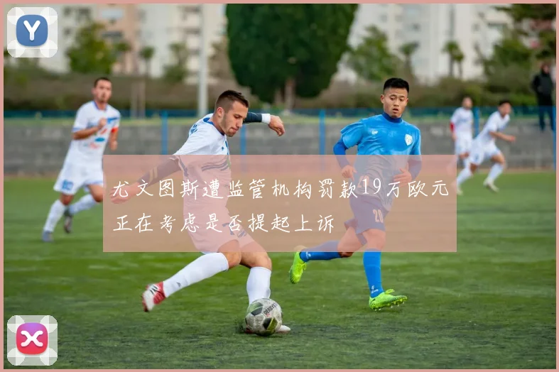 尤文图斯遭监管机构罚款19万欧元正在考虑是否提起上诉