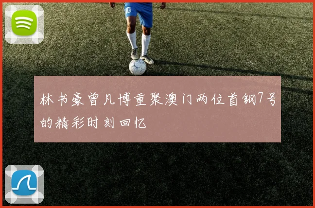 林书豪曾凡博重聚澳门两位首钢7号的精彩时刻回忆