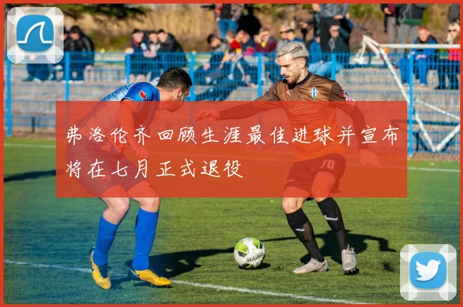 弗洛伦齐回顾生涯最佳进球并宣布将在七月正式退役