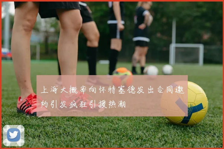 上海大概率向怀特塞德发出合同邀约引发疯狂引援热潮