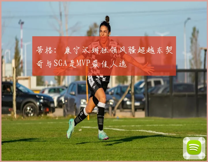 蒂格：康宁汉姆独领风骚超越东契奇与SGA是MVP最佳人选