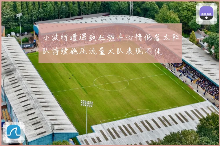 小波特遭遇疯狂缠斗心情低落太阳队持续施压流量大队表现不佳