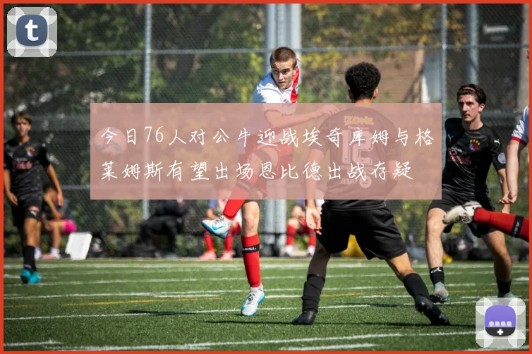 今日76人对公牛迎战埃奇库姆与格莱姆斯有望出场恩比德出战存疑