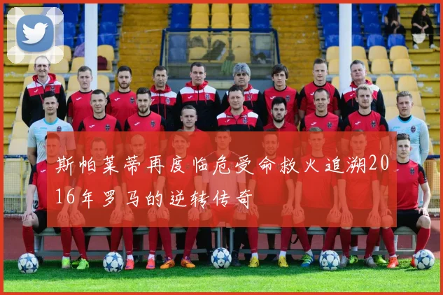 斯帕莱蒂再度临危受命救火追溯2016年罗马的逆转传奇