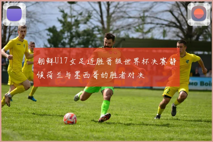 朝鲜U17女足连胜晋级世界杯决赛静候荷兰与墨西哥的胜者对决