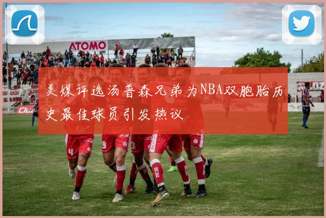 美媒评选汤普森兄弟为NBA双胞胎历史最佳球员引发热议