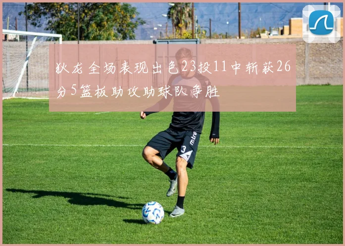 狄龙全场表现出色23投11中斩获26分5篮板助攻助球队争胜