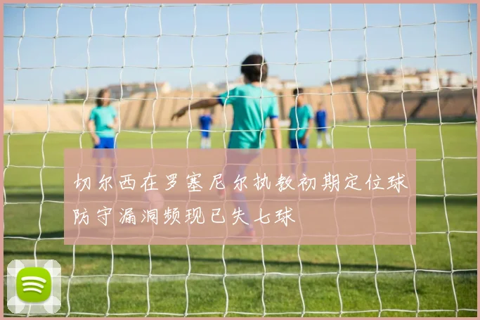 切尔西在罗塞尼尔执教初期定位球防守漏洞频现已失七球