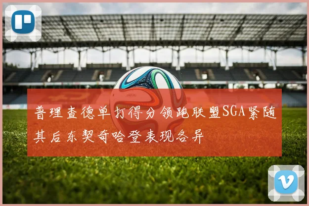 普理查德单打得分领跑联盟SGA紧随其后东契奇哈登表现各异