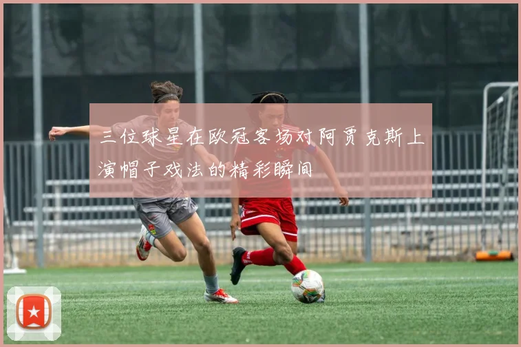 三位球星在欧冠客场对阿贾克斯上演帽子戏法的精彩瞬间