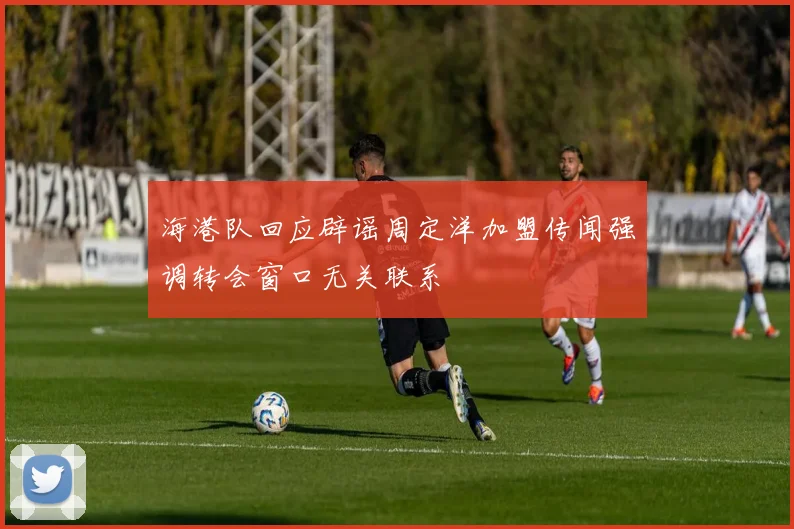 海港队回应辟谣周定洋加盟传闻强调转会窗口无关联系