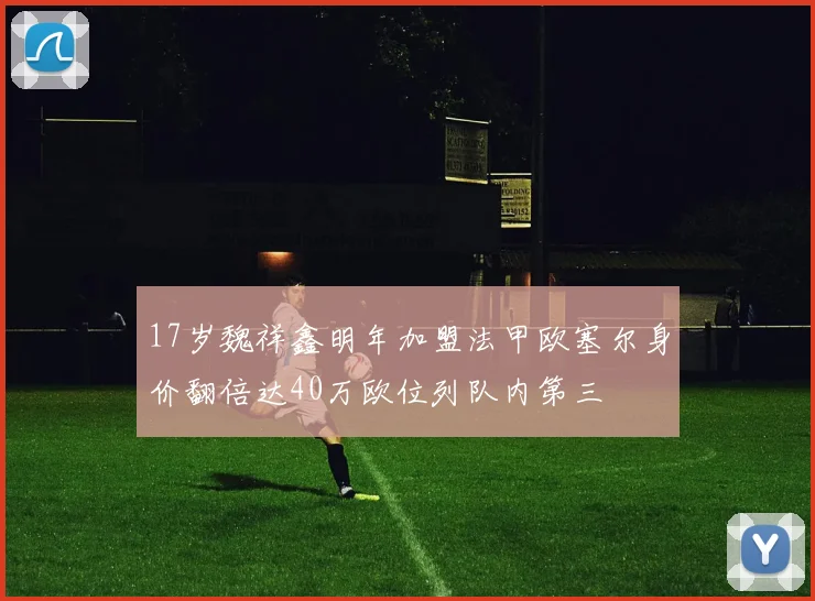 17岁魏祥鑫明年加盟法甲欧塞尔身价翻倍达40万欧位列队内第三