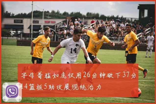 字母哥猛如虎仅用26分钟砍下37分14篮板5助攻展现统治力