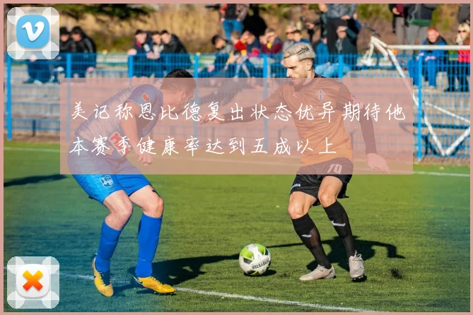 美记称恩比德复出状态优异期待他本赛季健康率达到五成以上
