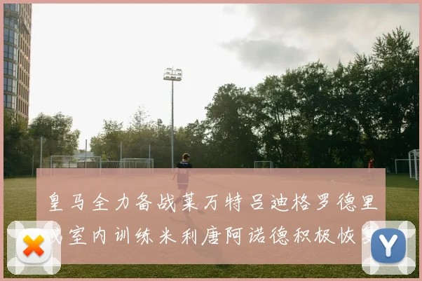 皇马全力备战莱万特吕迪格罗德里戈室内训练米利唐阿诺德积极恢复状态