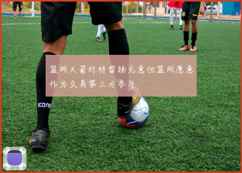 篮网火箭对特雷杨无意但篮网愿意作为交易第三方参与