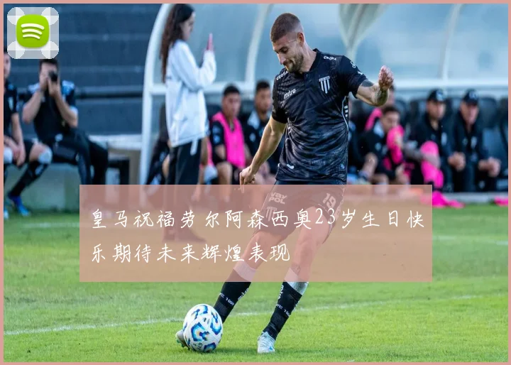皇马祝福劳尔阿森西奥23岁生日快乐期待未来辉煌表现