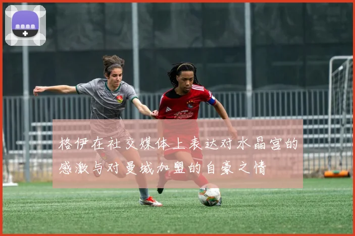 格伊在社交媒体上表达对水晶宫的感激与对曼城加盟的自豪之情