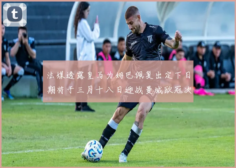 法媒透露皇马为姆巴佩复出定下日期将于三月十八日迎战曼城欧冠次回合