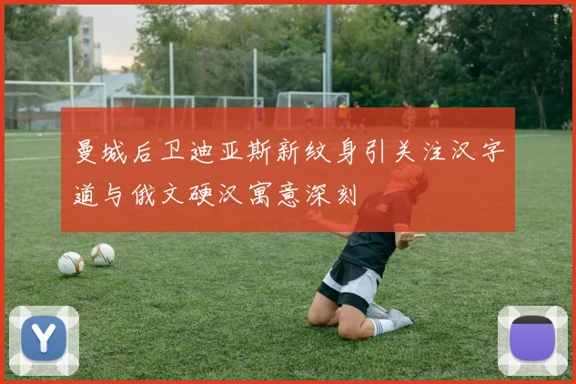 曼城后卫迪亚斯新纹身引关注汉字道与俄文硬汉寓意深刻