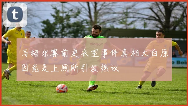 马绍尔赛前更衣室事件真相大白原因竟是上厕所引发热议