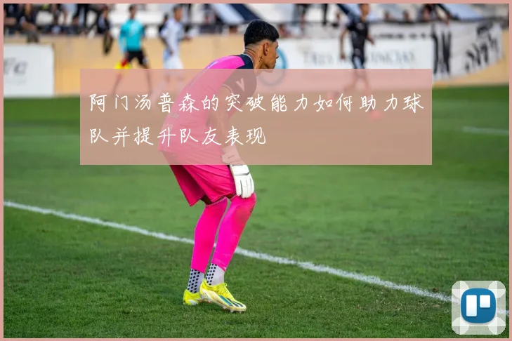 阿门汤普森的突破能力如何助力球队并提升队友表现