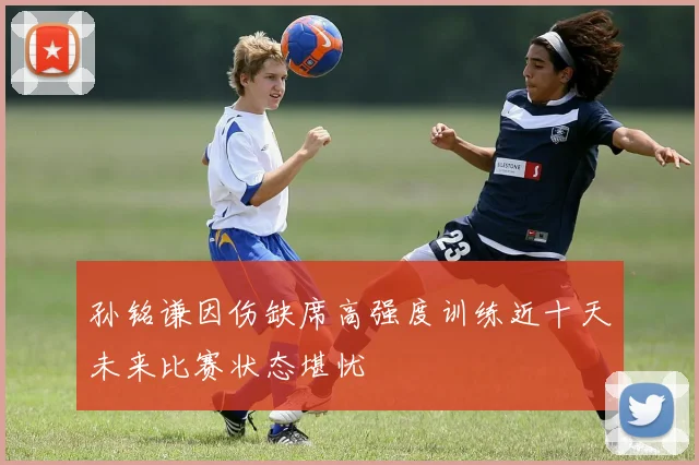 孙铭谦因伤缺席高强度训练近十天未来比赛状态堪忧