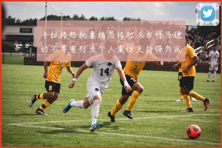 卡拉格怒批鲁梅尼格对沃尔特马德的不尊重行为令人震惊支持强烈反击